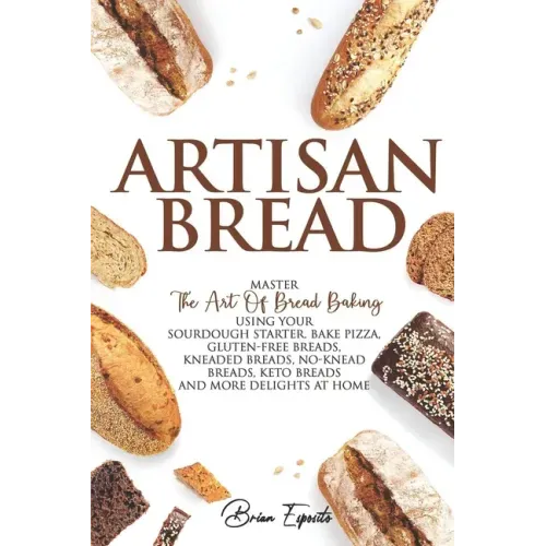 Artisan Bread: Master the Art of Bread Baking Using Your Sourdough Starter. Bake Pizza, Gluten-Free Breads, Kneaded Breads, No-Knead