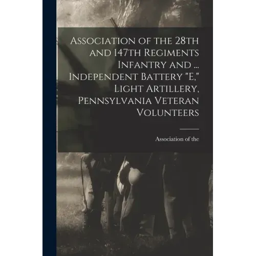 Association of the 28th and 147th Regiments Infantry and ... Independent Battery "E," Light Artillery, Pennsylvania Veteran Volunteers
