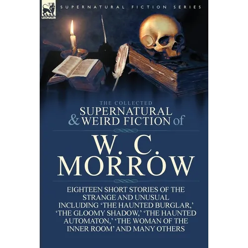 The Collected Supernatural and Weird Fiction of W. C. Morrow: Eighteen Short Stories of the Strange and Unusual Including 'The Haunted Burglar, ' 'The