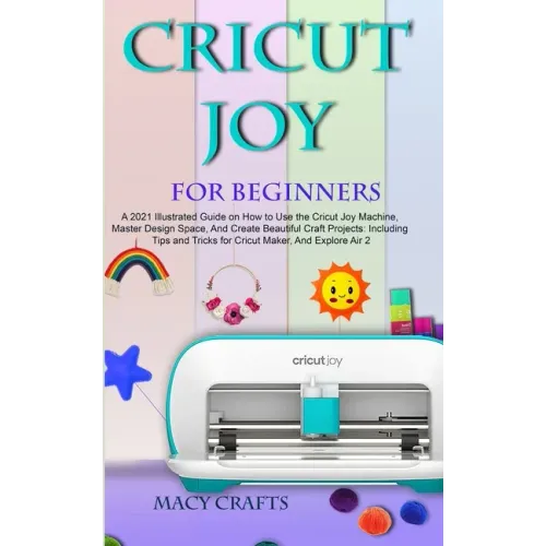 Cricut Joy for Beginners: A 2021 Illustrated Guide on How to Use the Cricut Joy Machine, Master Design Space, And Create Beautiful Craft Project