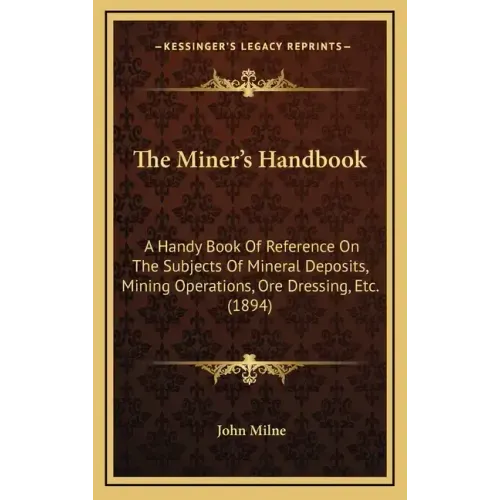 The Miner's Handbook: A Handy Book Of Reference On The Subjects Of Mineral Deposits, Mining Operations, Ore Dressing, Etc. (1894)
