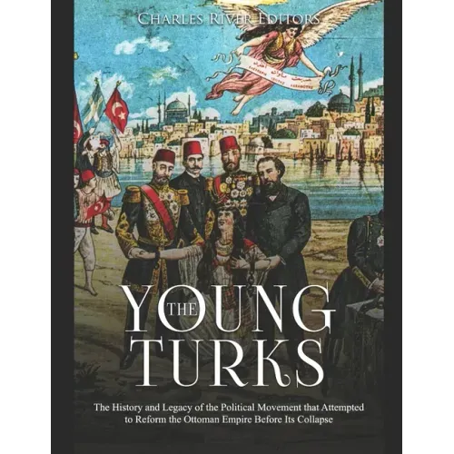 The Young Turks: The History and Legacy of the Political Movement that Attempted to Reform the Ottoman Empire Before Its Collapse