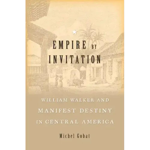 Empire by Invitation: William Walker and Manifest Destiny in Central America