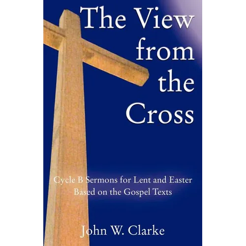 The View from the Cross: Cycle B Sermons for Lent/Easter Based on the Gospel Texts