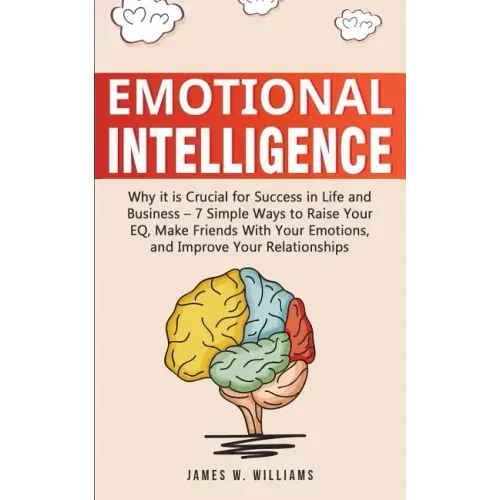 Emotional Intelligence: Why it is Crucial for Success in Life and Business - 7 Simple Ways to Raise Your EQ, Make Friends with Your Emotions, and Impr