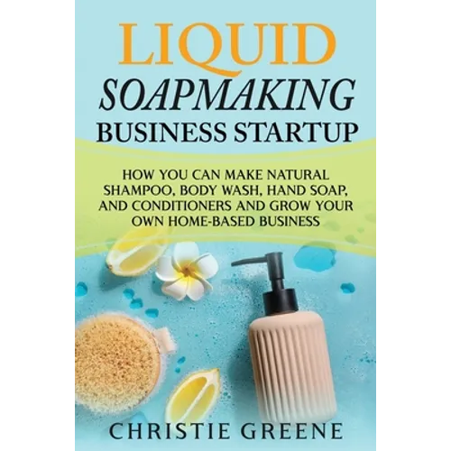 Liquid Soapmaking Business Startup: How You Can Make Natural Shampoo, Body Wash, Hand Soap, and Conditioners and Grow Your Own Home-Based Business