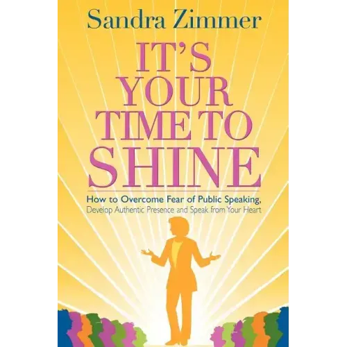 It's Your Time to Shine: How to Overcome Fear of Public Speaking, Develop Authentic Presence and Speak from Your Heart