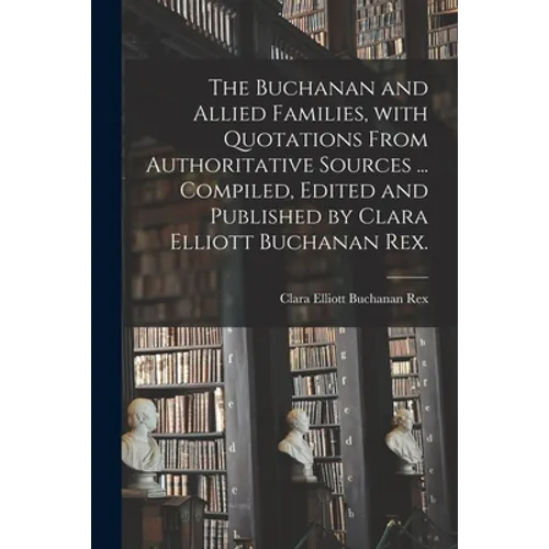 The Buchanan and Allied Families, With Quotations From Authoritative Sources ... Compiled, Edited and Published by Clara Elliott Buchanan Rex.
