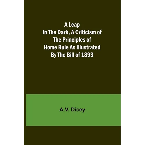 A Leap in the Dark, A Criticism of the Principles of Home Rule as Illustrated by the Bill of 1893