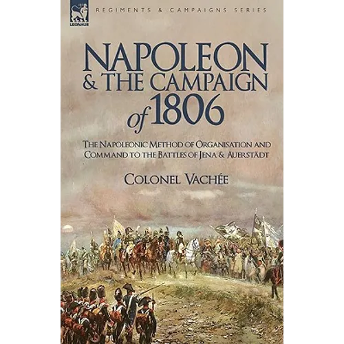 Napoleon and the Campaign of 1806: The Napoleonic Method of Organisation and Command to the Battles of Jena & Auerstadt