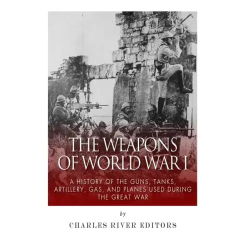 The Weapons of World War I: A History of the Guns, Tanks, Artillery, Gas, and Planes Used during the Great War