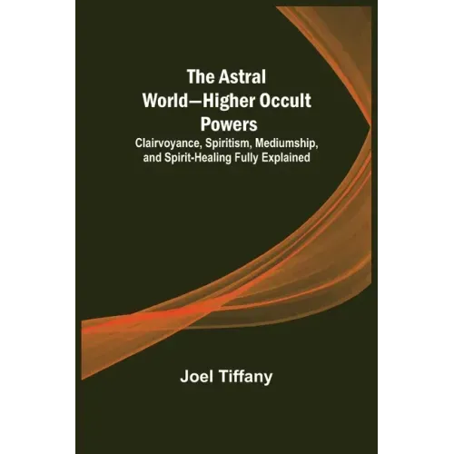 The Astral World-Higher Occult Powers; Clairvoyance, Spiritism, Mediumship, and Spirit-Healing Fully Explained