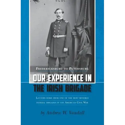Our Experience in the Irish Brigade: Fredericksburg to Petersburg. Letters from one of the most revered federal brigades in the American Civil War