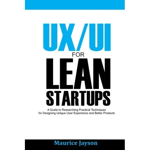 UX/UI For Lean Startups: A Guide to researching Practical Techniques For Designing Unique User Experience and Better Products
