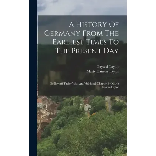 A History Of Germany From The Earliest Times To The Present Day: By Bayard Taylor With An Additional Chapter By Marie Hansen-taylor