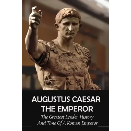 Augustus Caesar The Emperor: The Greatest Leader, History And Time Of A Roman Emperor: Roman Emperors