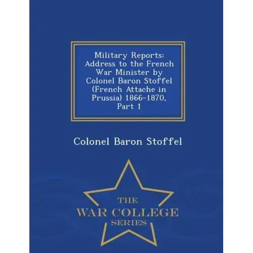Military Reports: Address to the French War Minister by Colonel Baron Stoffel (French Attache in Prussia) 1866-1870, Part 1 - War College Series