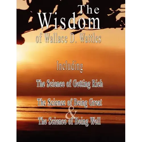 The Wisdom of Wallace D. Wattles - Including: The Science of Getting Rich, The Science of Being Great & The Science of Being Well