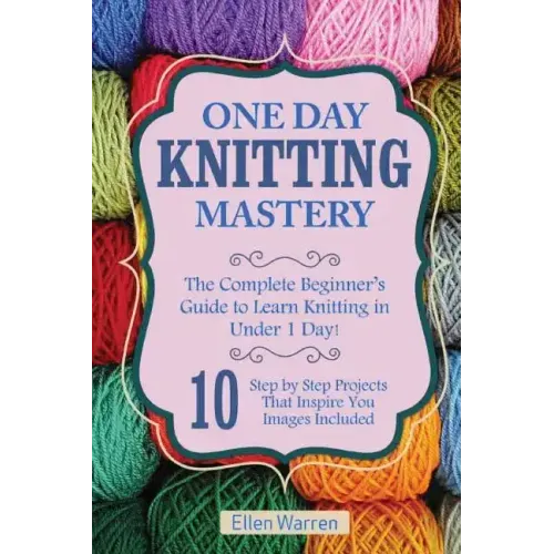 Knitting: One Day Knitting Mastery: The Complete Beginner's Guide to Learn Knitting in Under 1 Day! - 10 Step by Step Projects T