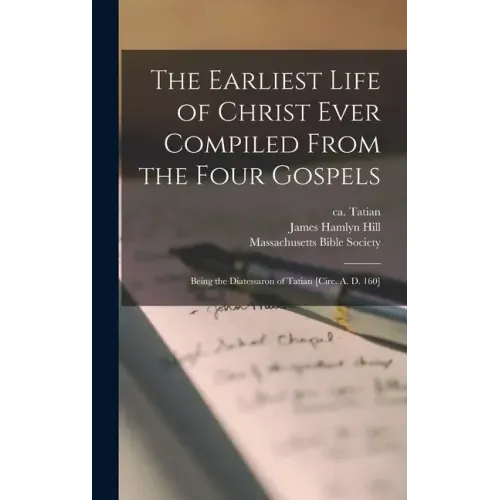 The Earliest Life of Christ Ever Compiled From the Four Gospels: Being the Diatessaron of Tatian [circ. A. D. 160]