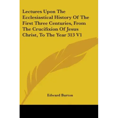 Lectures Upon The Ecclesiastical History Of The First Three Centuries, From The Crucifixion Of Jesus Christ, To The Year 313 V1