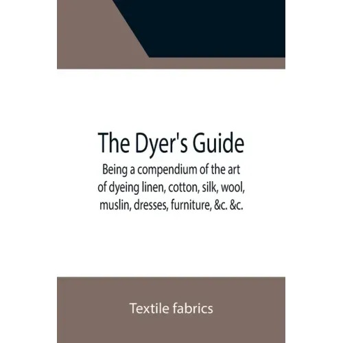 The Dyer's Guide Being a compendium of the art of dyeing linen, cotton, silk, wool, muslin, dresses, furniture, &c. &c.; with the method of scouring w
