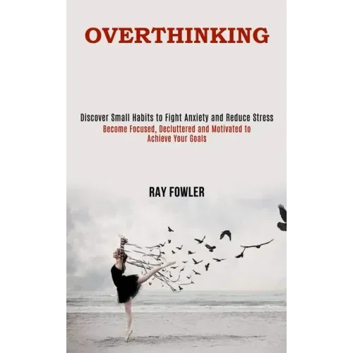 Overthinking: Become Focused, Decluttered and Motivated to Achieve Your Goals (Discover Small Habits to Fight Anxiety and Reduce Stress)