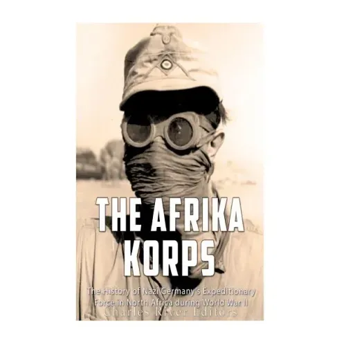 The Afrika Korps: The History of Nazi Germany's Expeditionary Force in North Africa during World War II