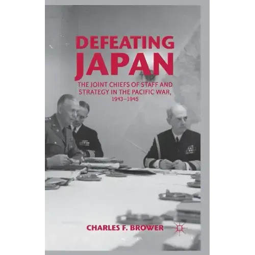 Defeating Japan: The Joint Chiefs of Staff and Strategy in the Pacific War, 1943-1945