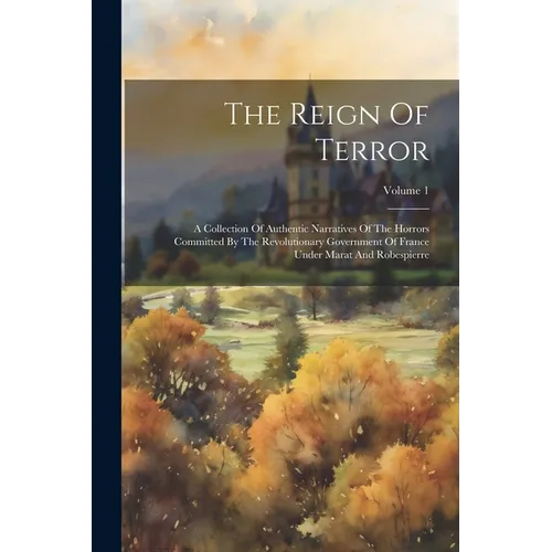 The Reign Of Terror: A Collection Of Authentic Narratives Of The Horrors Committed By The Revolutionary Government Of France Under Marat An