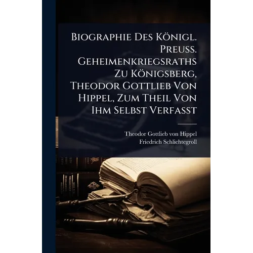 Biographie Des Königl. Preuss. Geheimenkriegsraths Zu Königsberg, Theodor Gottlieb Von Hippel, Zum Theil Von Ihm Selbst Verfasst