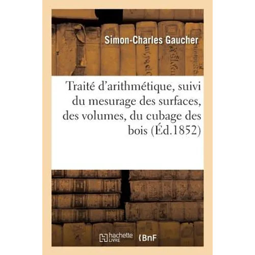 Traité d'Arithmétique, Suivi Du Mesurage Des Surfaces, Des Volumes, Du Cubage Des Bois: de Charpente, Du Jaugeage Des Tonneaux Et d'Un Grand Nombre d'