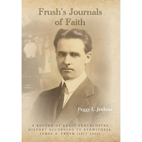 Frush's Journals of Faith: A RECORD OF EARLY 20th CENTURY PENTECOSTAL HISTORY ACCORDING TO EYEWITNESS, JAMES A. FRUSH (1877-1944)