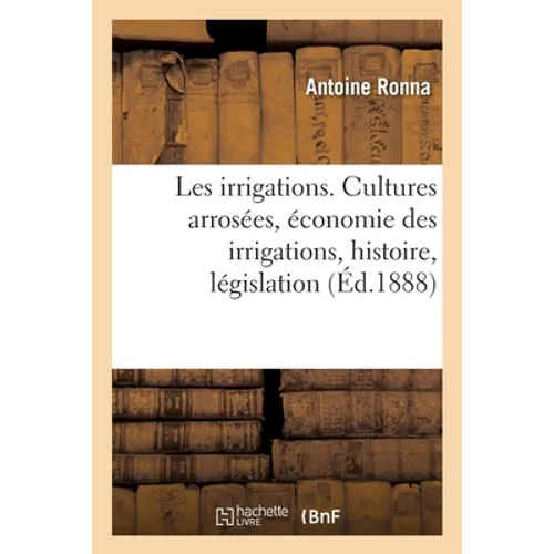 Les irrigations. Les cultures arrosées, l'économie des irrigations, histoire, législation: et administration