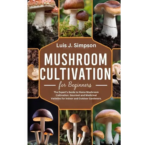 Mushroom Cultivation For Beginners: The Expert's Guide To Home Mushroom Cultivation Gourmet and Medicinal Varieties For Indoor and Outdoor Gardeners