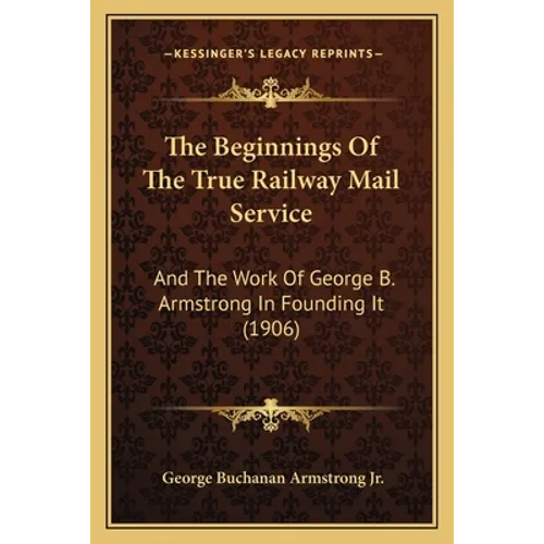 The Beginnings Of The True Railway Mail Service: And The Work Of George B. Armstrong In Founding It (1906)