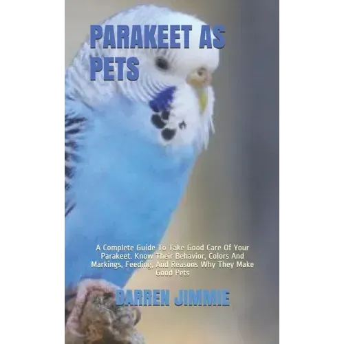 Parakeet as Pets: A Complete Guide To Take Good Care Of Your Parakeet. Know Their Behavior, Colors And Markings, Feeding, And Reasons Wh