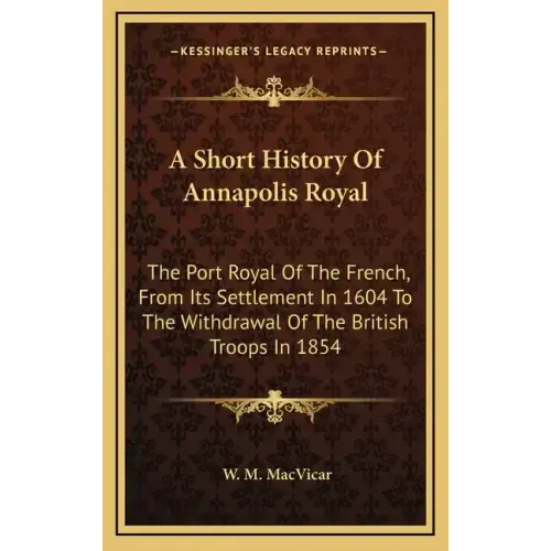 A Short History Of Annapolis Royal: The Port Royal Of The French, From Its Settlement In 1604 To The Withdrawal Of The British Troops In 1854