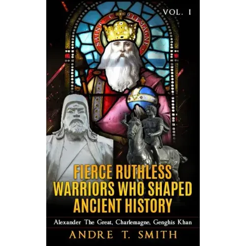 Fierce Ruthless Warriors Who Shaped Ancient History Vol. I: Alexander The Great, Charlemagne, Genghis Khan