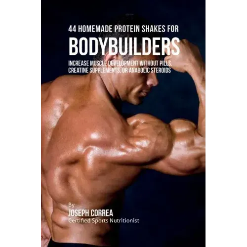 44 Homemade Protein Shakes for Bodybuilders: Increase Muscle Development without Pills, Creatine Supplements, or Anabolic Steroids