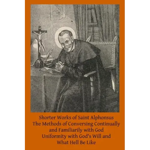 Shorter Works of Saint Alphonsus: The Methods of Conversing Continually and Familiarily with God; Uniformity with God's Will and; What Hell Be Like