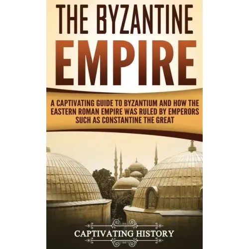 The Byzantine Empire: A Captivating Guide to Byzantium and How the Eastern Roman Empire Was Ruled by Emperors such as Constantine the Great