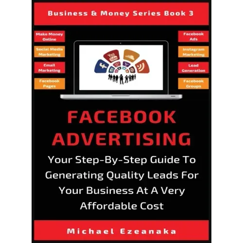 Facebook Advertising: Your Step-By-Step Guide To Generating Quality Leads For Your Business At A Very Affordable Cost
