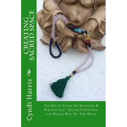 Creating Sacred Space: The Art of Living An Abundant & Peaceful Life - Sacred Ceremonies for Women Who Do Too Much