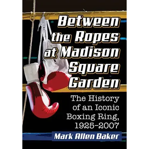 Between the Ropes at Madison Square Garden: The History of an Iconic Boxing Ring, 1925-2007