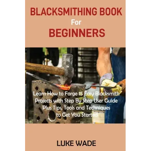 Blacksmithing Book for Beginners: Learn How to Forge 15 Easy Blacksmith Projects with Step By Step User Guide Plus Tips, Tools and Techniques to Get Y