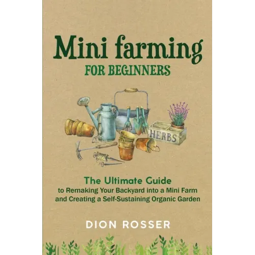 Mini Farming for Beginners: The Ultimate Guide to Remaking Your Backyard into a Mini Farm and Creating a Self-Sustaining Organic Garden