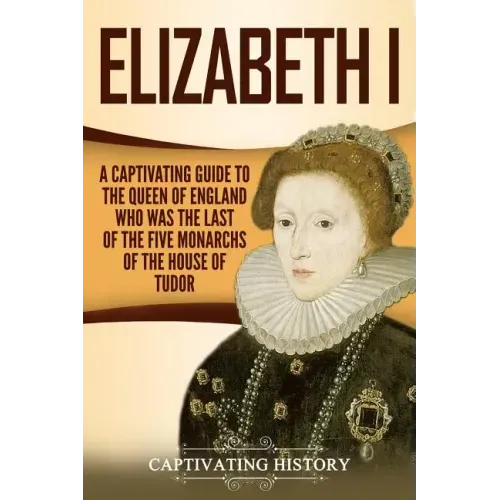 Elizabeth I: A Captivating Guide to the Queen of England Who Was the Last of the Five Monarchs of the House of Tudor