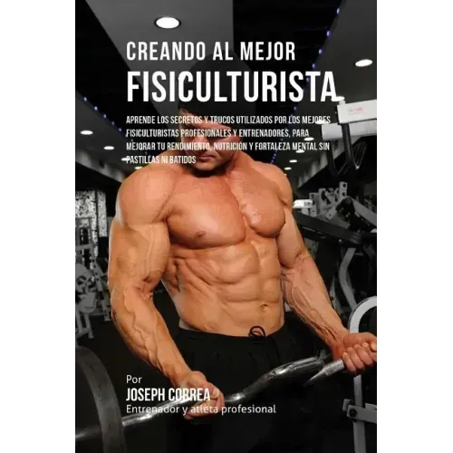 Creando Al Mejor Fisiculturista: Aprende Los Secretos Y Trucos Utilizados Por Los Mejores Fisiculturistas Profesionales Y Entrenadores, Para Mejorar T
