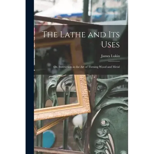 The Lathe and Its Uses: Or, Instruction in the Art of Turning Wood and Metal